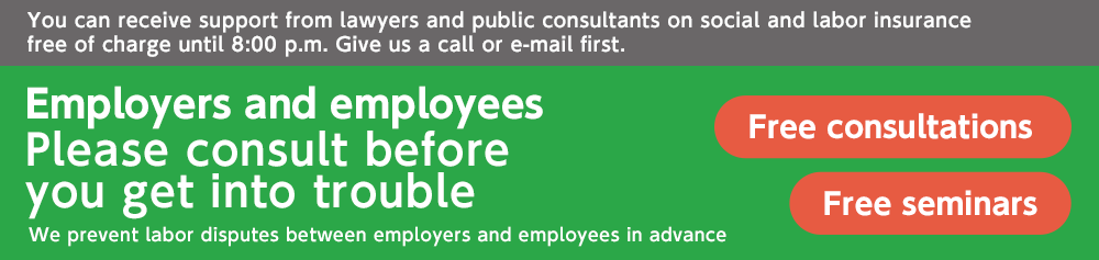 You can receive support from lawyers and public consultants on social and labor insurance free of charge until 8:00 p.m. Give us a call or e-mail first. Employees and employers Please consult before you get into trouble We prevent labor disputes between employers and employees in advance Free consultations Free seminars