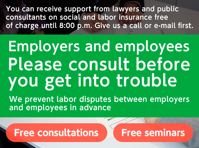 You can receive support from lawyers and public consultants on social and labor insurance free of charge until 8:00 p.m. Give us a call or e-mail first. Employees and employers Please consult before you get into trouble We prevent labor disputes between employers and employees in advance Free consultations Free seminars